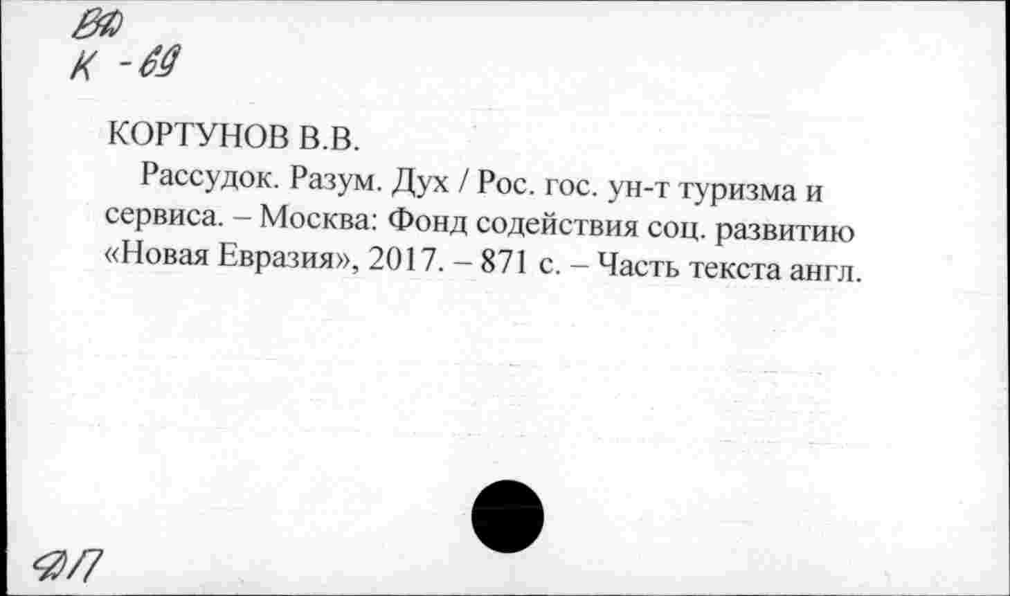 ﻿к -м
КОРТУНОВ в.в.
Рассудок. Разум. Дух / Рос. гос. ун-т туризма и сервиса. — Москва: Фонд содействия соц. развитию «Новая Евразия», 2017. — 871 с. — Часть текста англ.
Я/7